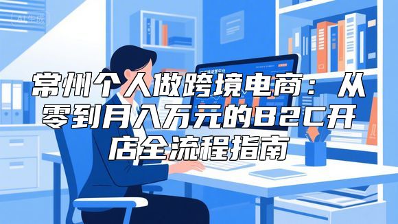 常州个人做跨境电商：从零到月入万元的B2C开店全流程指南