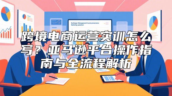跨境电商运营实训怎么写？亚马逊平台操作指南与全流程解析