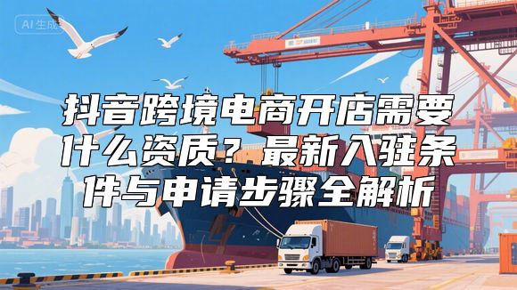 抖音跨境电商开店需要什么资质？最新入驻条件与申请步骤全解析