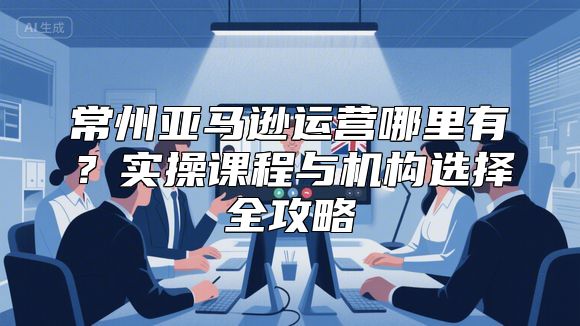 常州亚马逊运营哪里有？实操课程与机构选择全攻略