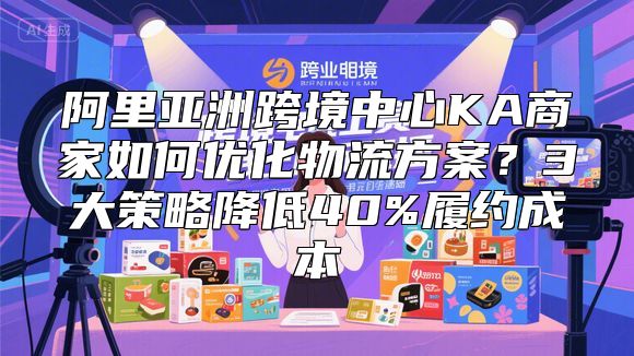 阿里亚洲跨境中心KA商家如何优化物流方案？3大策略降低40%履约成本