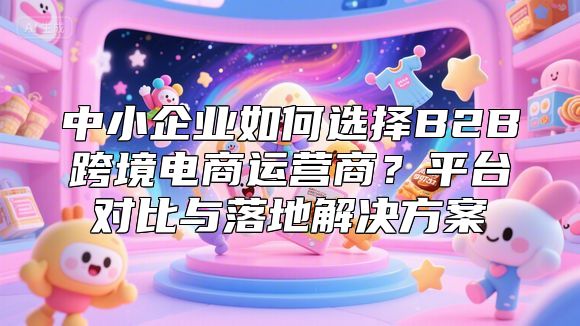 中小企业如何选择B2B跨境电商运营商？平台对比与落地解决方案