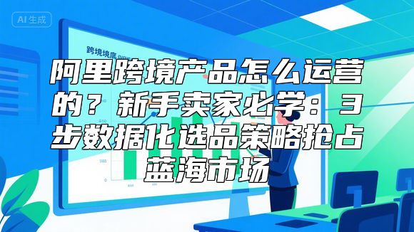 阿里跨境产品怎么运营的？新手卖家必学：3步数据化选品策略抢占蓝海市场