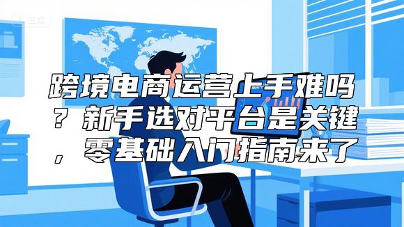 跨境电商运营上手难吗？新手选对平台是关键，零基础入门指南来了