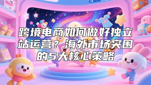 跨境电商如何做好独立站运营？海外市场突围的5大核心策略