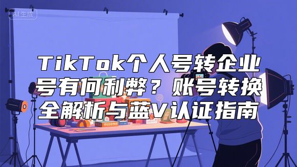 TikTok个人号转企业号有何利弊？账号转换全解析与蓝V认证指南