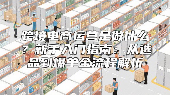 跨境电商运营是做什么？新手入门指南：从选品到爆单全流程解析