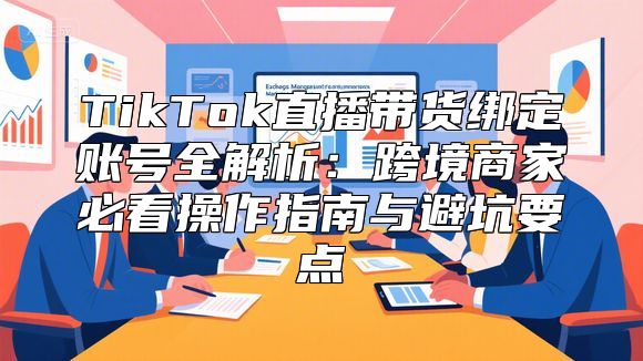 TikTok直播带货绑定账号全解析：跨境商家必看操作指南与避坑要点