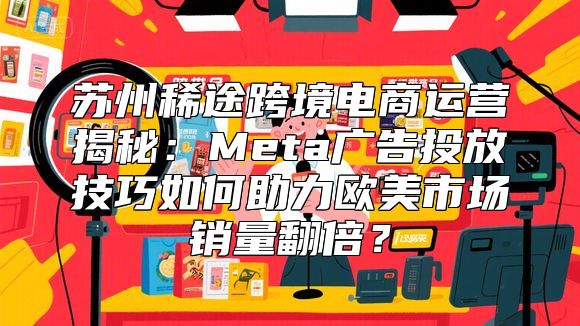 苏州稀途跨境电商运营揭秘：Meta广告投放技巧如何助力欧美市场销量翻倍？
