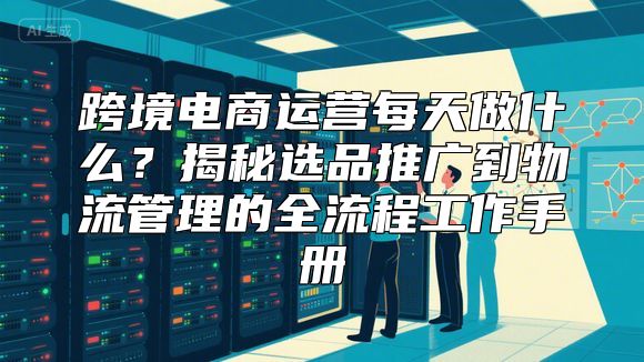 跨境电商运营每天做什么？揭秘选品推广到物流管理的全流程工作手册
