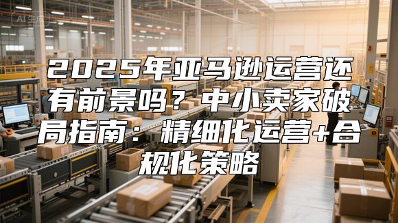 2025年亚马逊运营还有前景吗？中小卖家破局指南：精细化运营+合规化策略