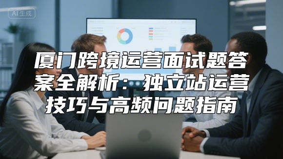 厦门跨境运营面试题答案全解析：独立站运营技巧与高频问题指南