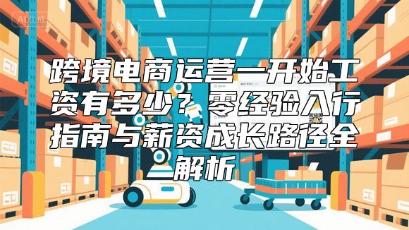 跨境电商运营一开始工资有多少？零经验入行指南与薪资成长路径全解析