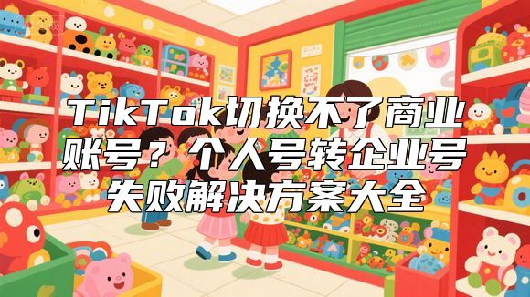 TikTok切换不了商业账号？个人号转企业号失败解决方案大全