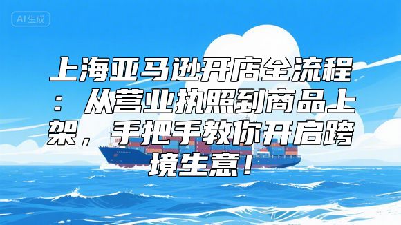 上海亚马逊开店全流程：从营业执照到商品上架，手把手教你开启跨境生意！