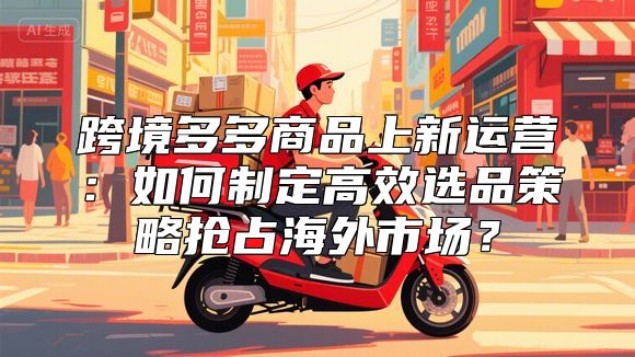 跨境多多商品上新运营：如何制定高效选品策略抢占海外市场？