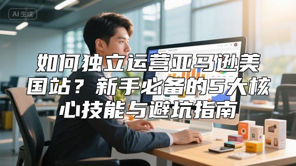 如何独立运营亚马逊美国站？新手必备的5大核心技能与避坑指南
