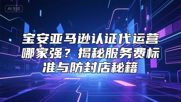 宝安亚马逊认证代运营哪家强？揭秘服务费标准与防封店秘籍