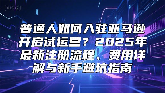 普通人如何入驻亚马逊开启试运营？2025年最新注册流程、费用详解与新手避坑指南