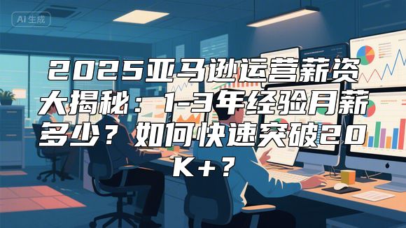 2025亚马逊运营薪资大揭秘：1-3年经验月薪多少？如何快速突破20K+？