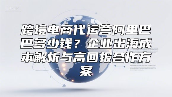 跨境电商代运营阿里巴巴多少钱？企业出海成本解析与高回报合作方案