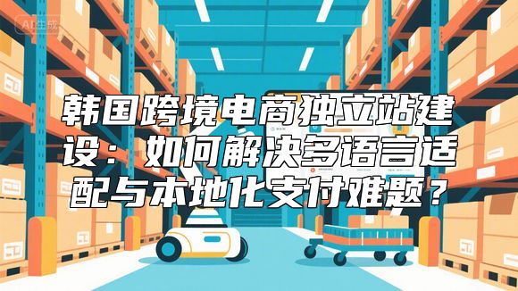 韩国跨境电商独立站建设：如何解决多语言适配与本地化支付难题？