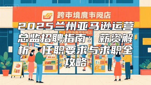 2025兰州亚马逊运营总监招聘指南：薪资解析、任职要求与求职全攻略