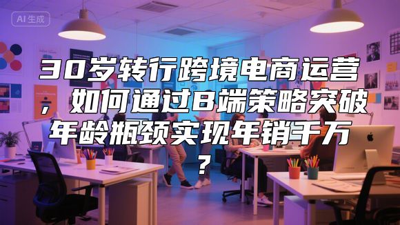 30岁转行跨境电商运营，如何通过B端策略突破年龄瓶颈实现年销千万？
