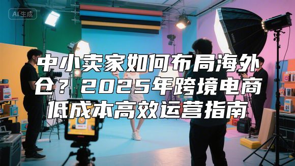 中小卖家如何布局海外仓？2025年跨境电商低成本高效运营指南