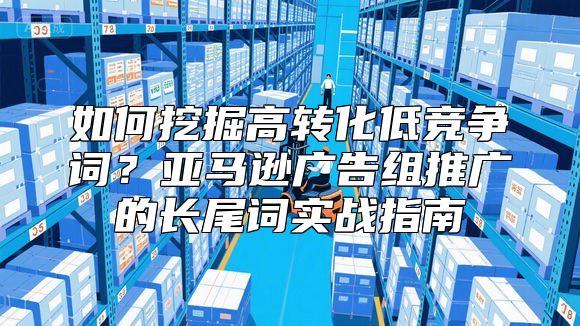 如何挖掘高转化低竞争词？亚马逊广告组推广的长尾词实战指南