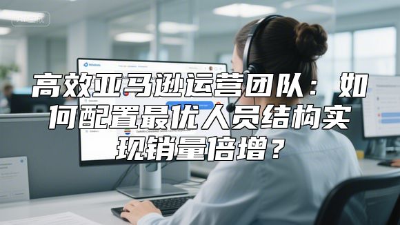 高效亚马逊运营团队：如何配置最优人员结构实现销量倍增？