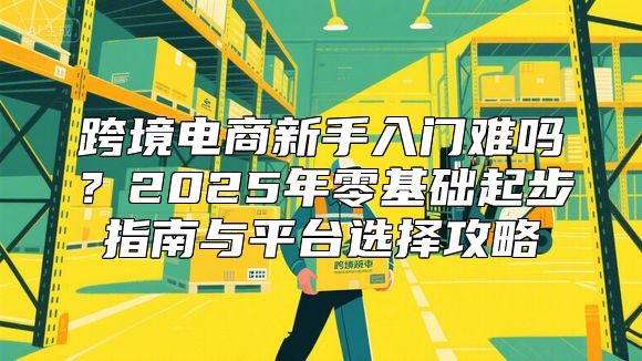 跨境电商新手入门难吗？2025年零基础起步指南与平台选择攻略