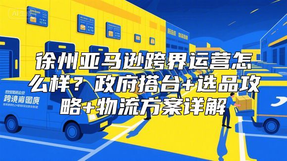 徐州亚马逊跨界运营怎么样？政府搭台+选品攻略+物流方案详解