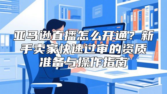 亚马逊直播怎么开通？新手卖家快速过审的资质准备与操作指南