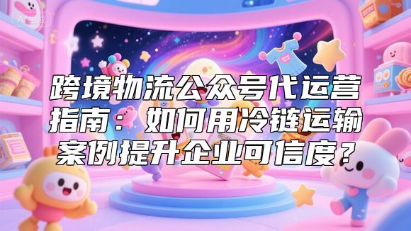 跨境物流公众号代运营指南：如何用冷链运输案例提升企业可信度？
