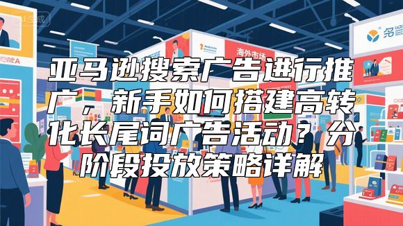 亚马逊搜索广告进行推广，新手如何搭建高转化长尾词广告活动？分阶段投放策略详解