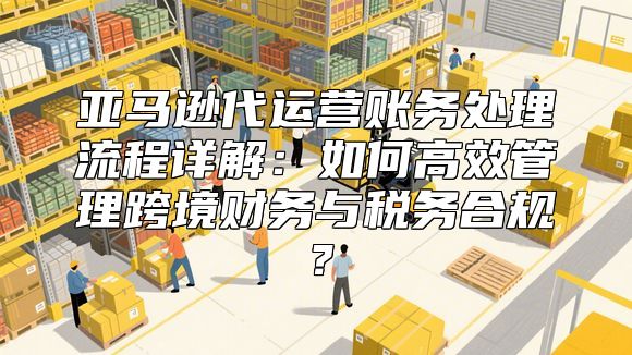 亚马逊代运营账务处理流程详解：如何高效管理跨境财务与税务合规？