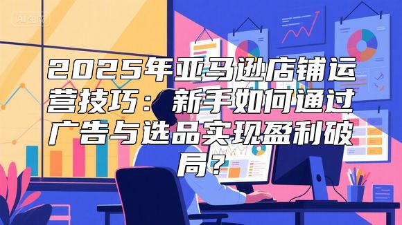 2025年亚马逊店铺运营技巧：新手如何通过广告与选品实现盈利破局？