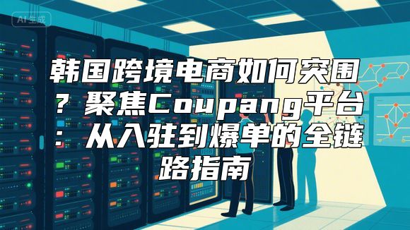 韩国跨境电商如何突围？聚焦Coupang平台：从入驻到爆单的全链路指南
