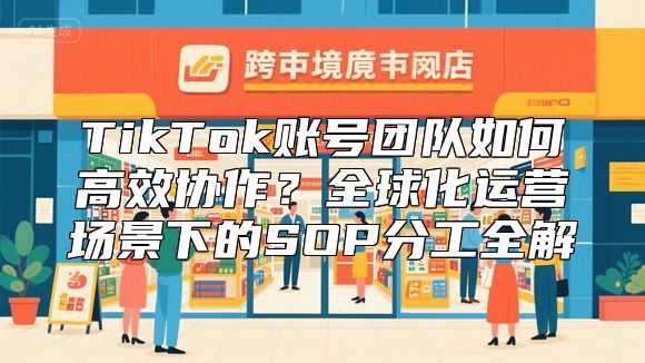 TikTok账号团队如何高效协作？全球化运营场景下的SOP分工全解
