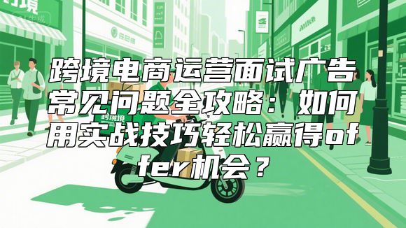 跨境电商运营面试广告常见问题全攻略：如何用实战技巧轻松赢得offer机会？