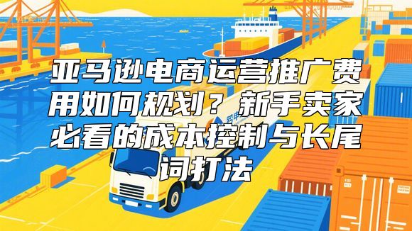 亚马逊电商运营推广费用如何规划？新手卖家必看的成本控制与长尾词打法