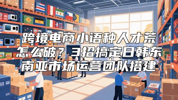 跨境电商小语种人才荒怎么破？3招搞定日韩东南亚市场运营团队搭建