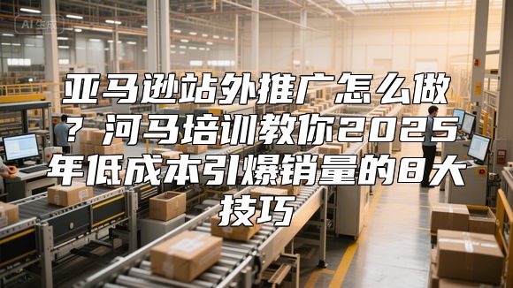 亚马逊站外推广怎么做？河马培训教你2025年低成本引爆销量的8大技巧