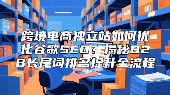 跨境电商独立站如何优化谷歌SEO？揭秘B2B长尾词排名提升全流程