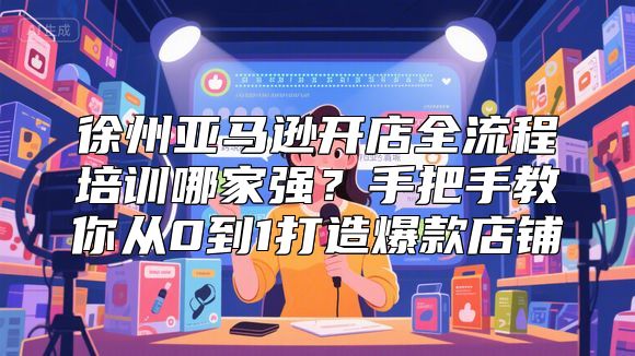 徐州亚马逊开店全流程培训哪家强？手把手教你从0到1打造爆款店铺