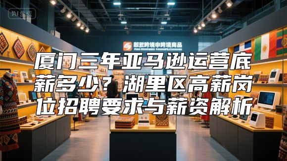 厦门三年亚马逊运营底薪多少？湖里区高薪岗位招聘要求与薪资解析
