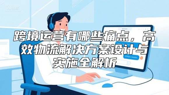 跨境运营有哪些痛点，高效物流解决方案设计与实施全解析