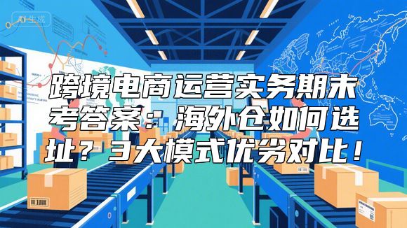 跨境电商运营实务期末考答案：海外仓如何选址？3大模式优劣对比！
