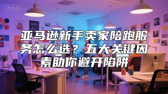 亚马逊新手卖家陪跑服务怎么选？五大关键因素助你避开陷阱
